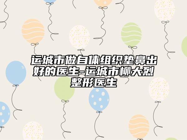 運(yùn)城市做自體組織墊鼻出好的醫(yī)生-運(yùn)城市柳大烈整形醫(yī)生