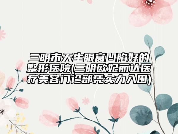 三明市天生眼窩凹陷好的整形醫(yī)院(三明歐妃麗達(dá)醫(yī)療美容門(mén)診部憑實(shí)力入圍)