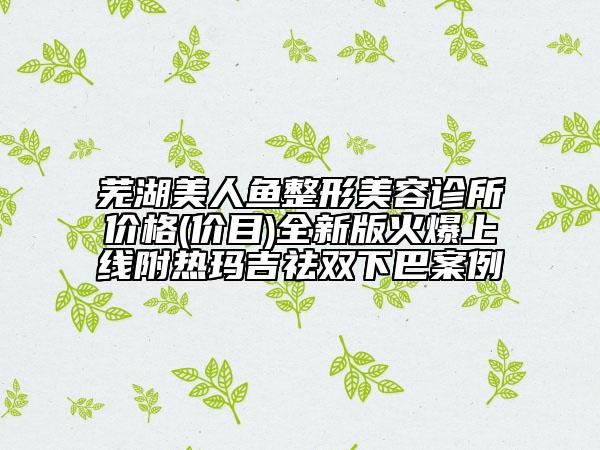 蕪湖美人魚整形美容診所價格(價目)全新版火爆上線附熱瑪吉祛雙下巴案例