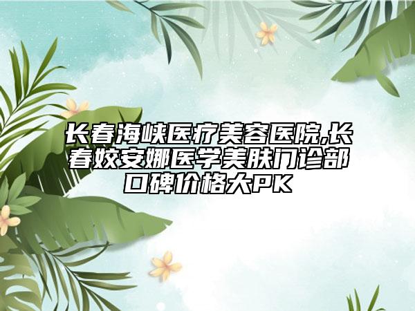 長春海峽醫(yī)療美容醫(yī)院,長春姣安娜醫(yī)學美膚門診部口碑價格大PK
