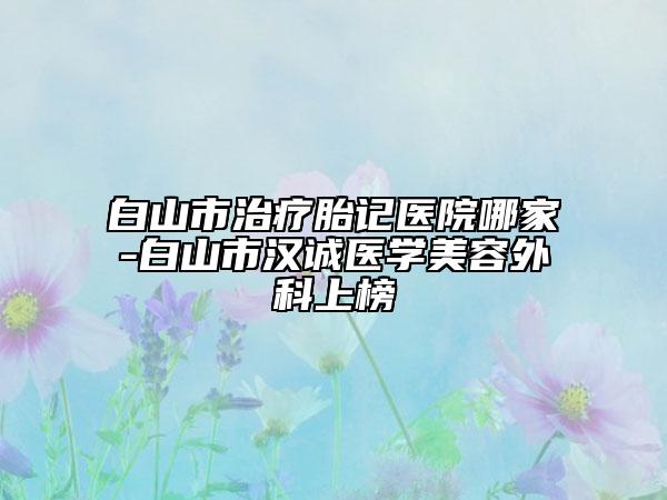 白山市治療胎記醫(yī)院哪家-白山市漢誠醫(yī)學美容外科上榜