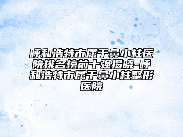 呼和浩特市屬于鼻小柱醫(yī)院排名榜前十強(qiáng)揭曉-呼和浩特市屬于鼻小柱整形醫(yī)院