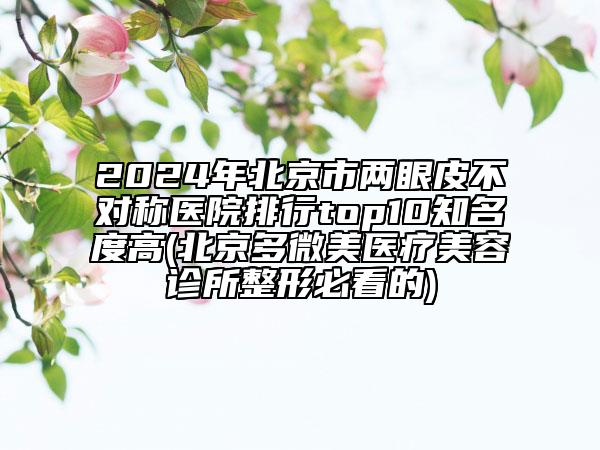 2024年北京市兩眼皮不對稱醫(yī)院排行top10知名度高(北京多微美醫(yī)療美容診所整形必看的)