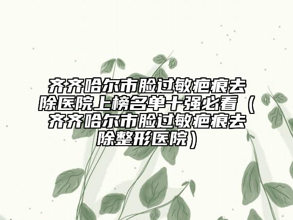 齊齊哈爾市臉過敏疤痕去除醫(yī)院上榜名單十強(qiáng)必看（齊齊哈爾市臉過敏疤痕去除整形醫(yī)院）