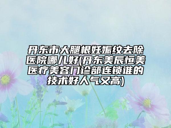 丹東市大腿根妊娠紋去除醫(yī)院哪兒好(丹東美辰恒美醫(yī)療美容門(mén)診部連鎖誰(shuí)的技術(shù)好人氣又高)