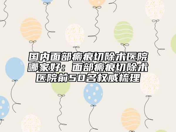 國內(nèi)面部瘢痕切除術醫(yī)院哪家好：面部瘢痕切除術醫(yī)院前50名權威梳理
