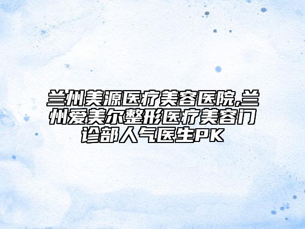 蘭州美源醫(yī)療美容醫(yī)院,蘭州愛美爾整形醫(yī)療美容門診部人氣醫(yī)生PK