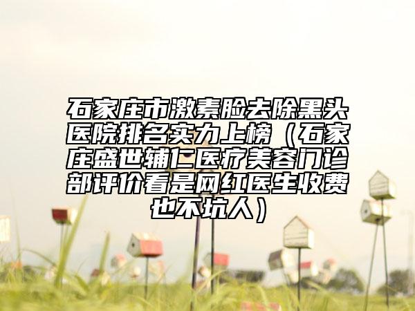 石家莊市激素臉去除黑頭醫(yī)院排名實(shí)力上榜（石家莊盛世輔仁醫(yī)療美容門診部評(píng)價(jià)看是網(wǎng)紅醫(yī)生收費(fèi)也不坑人）
