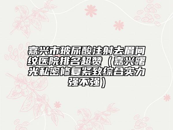 嘉興市玻尿酸注射去眉間紋醫(yī)院排名超贊（嘉興曙光私密修復(fù)緊致綜合實(shí)力強(qiáng)不強(qiáng)）