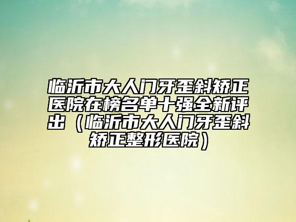 臨沂市大人門牙歪斜矯正醫(yī)院在榜名單十強(qiáng)全新評出（臨沂市大人門牙歪斜矯正整形醫(yī)院）