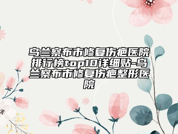 烏蘭察布市修復(fù)傷疤醫(yī)院排行榜top10詳細(xì)貼-烏蘭察布市修復(fù)傷疤整形醫(yī)院