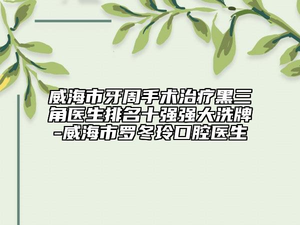 威海市牙周手術治療黑三角醫(yī)生排名十強強大洗牌-威海市羅冬玲口腔醫(yī)生