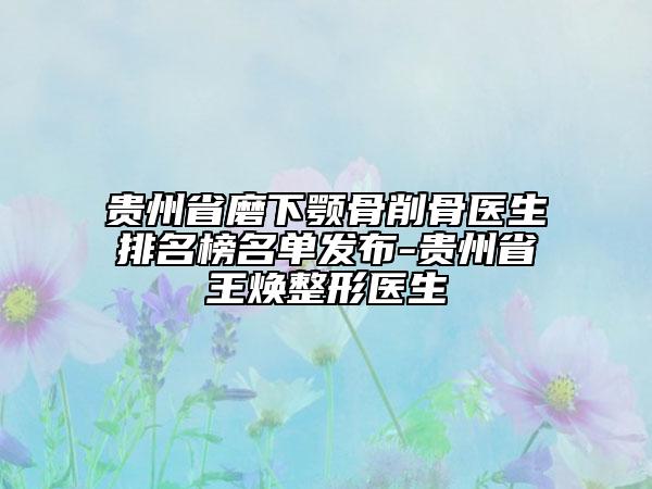 貴州省磨下顎骨削骨醫(yī)生排名榜名單發(fā)布-貴州省王煥整形醫(yī)生