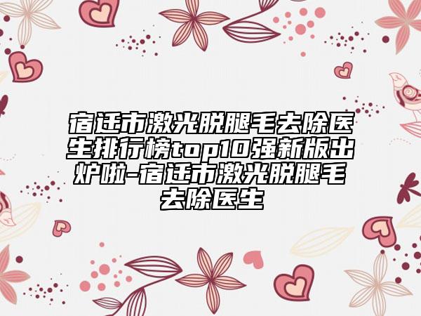 宿遷市激光脫腿毛去除醫(yī)生排行榜top10強新版出爐啦-宿遷市激光脫腿毛去除醫(yī)生