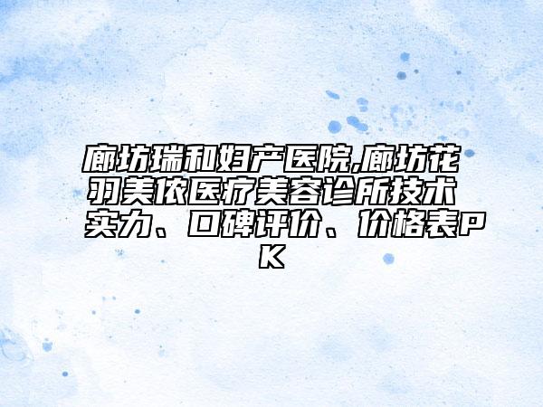 廊坊瑞和婦產(chǎn)醫(yī)院,廊坊花羽美儂醫(yī)療美容診所技術實力、口碑評價、價格表PK