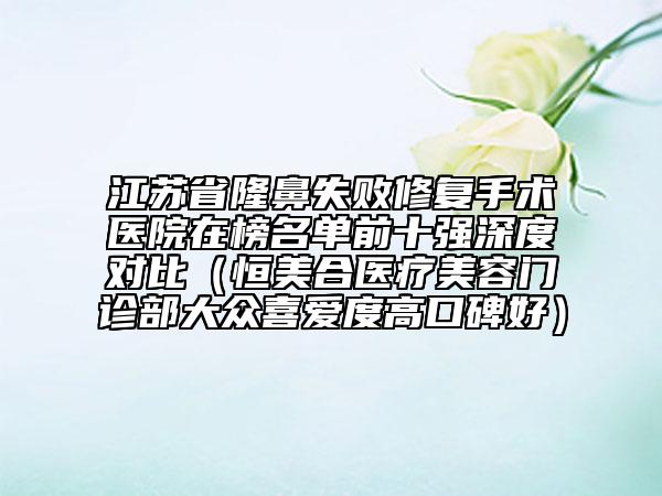 江蘇省隆鼻失敗修復(fù)手術(shù)醫(yī)院在榜名單前十強(qiáng)深度對(duì)比（恒美合醫(yī)療美容門(mén)診部大眾喜愛(ài)度高口碑好）