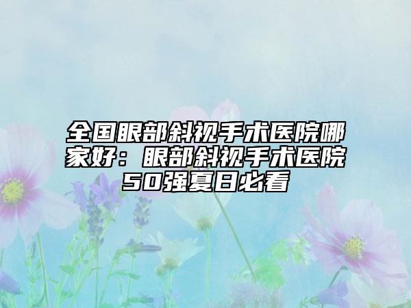 全國眼部斜視手術(shù)醫(yī)院哪家好：眼部斜視手術(shù)醫(yī)院50強夏日必看