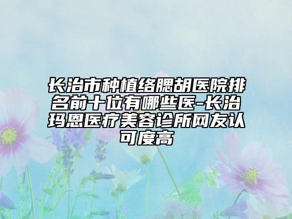 長治市種植絡腮胡醫(yī)院排名前十位有哪些醫(yī)-長治瑪恩醫(yī)療美容診所網友認可度高