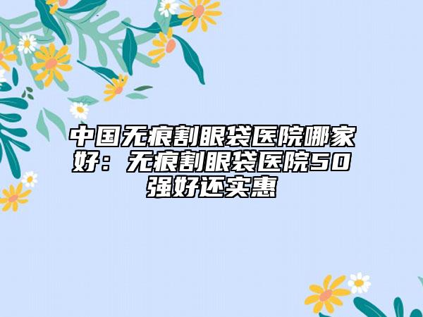 中國(guó)無痕割眼袋醫(yī)院哪家好：無痕割眼袋醫(yī)院50強(qiáng)好還實(shí)惠