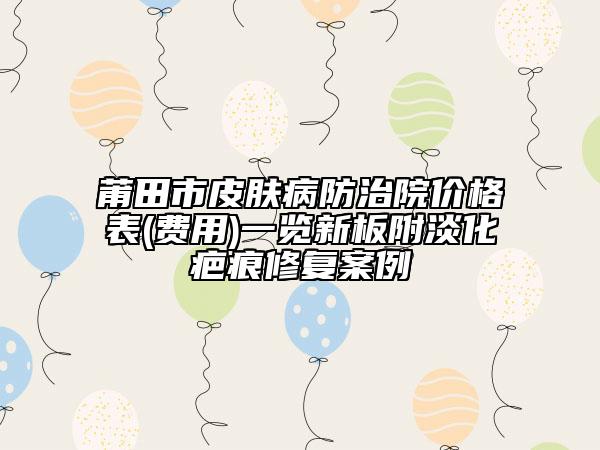 莆田市皮膚病防治院價(jià)格表(費(fèi)用)一覽新板附淡化疤痕修復(fù)案例