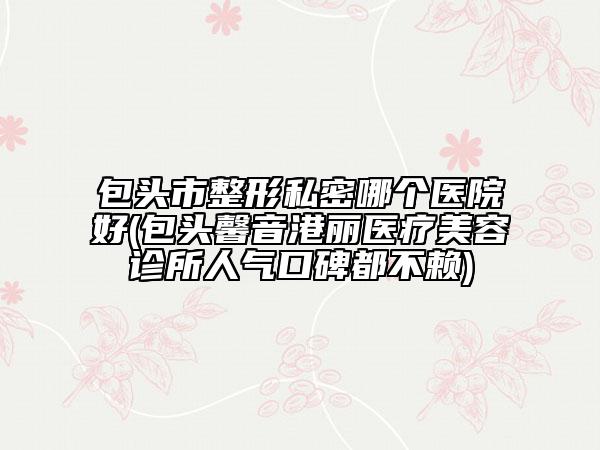 包頭市整形私密哪個醫(yī)院好(包頭馨音港麗醫(yī)療美容診所人氣口碑都不賴)
