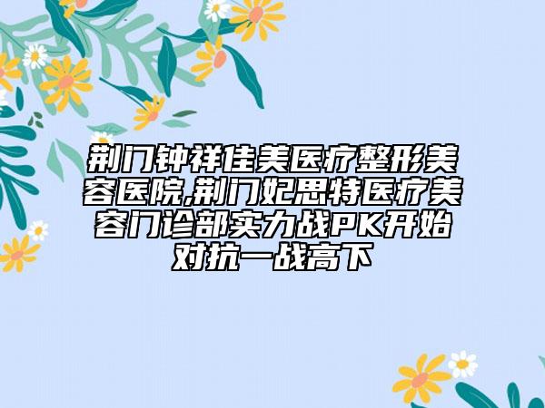 荊門鐘祥佳美醫(yī)療整形美容醫(yī)院,荊門妃思特醫(yī)療美容門診部實(shí)力戰(zhàn)PK開始對(duì)抗一戰(zhàn)高下