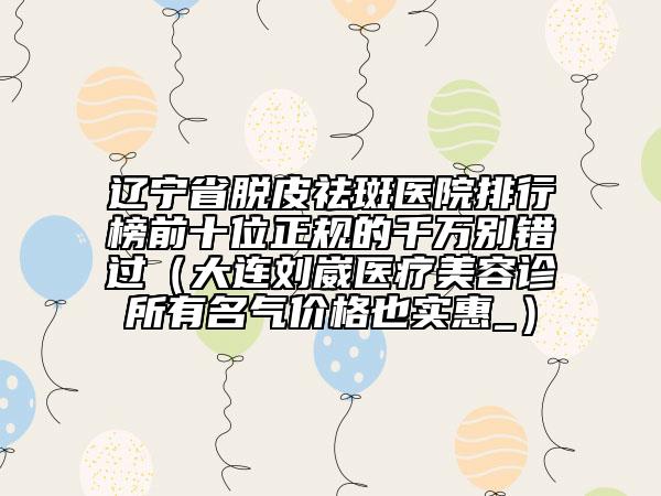 遼寧省脫皮祛斑醫(yī)院排行榜前十位正規(guī)的千萬(wàn)別錯(cuò)過(guò)（大連劉崴醫(yī)療美容診所有名氣價(jià)格也實(shí)惠_）