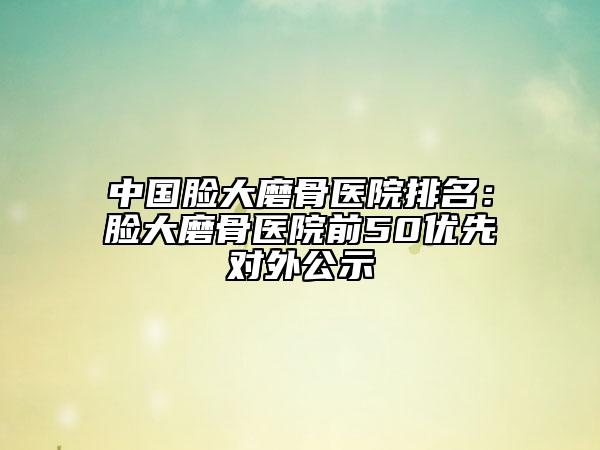 中國(guó)臉大磨骨醫(yī)院排名：臉大磨骨醫(yī)院前50優(yōu)先對(duì)外公示