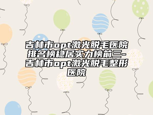 吉林市opt激光脫毛醫(yī)院排名榜穩(wěn)居實(shí)力榜前三-吉林市opt激光脫毛整形醫(yī)院