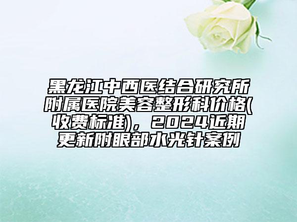 黑龍江中西醫(yī)結合研究所附屬醫(yī)院美容整形科價格(收費標準)，2024近期更新附眼部水光針案例