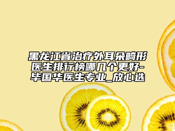 黑龍江省治療外耳朵畸形醫(yī)生排行榜哪幾個更好-畢國華醫(yī)生專業(yè)_放心選