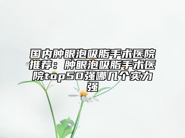 國內(nèi)腫眼泡吸脂手術醫(yī)院推薦：腫眼泡吸脂手術醫(yī)院top50強哪幾個實力強