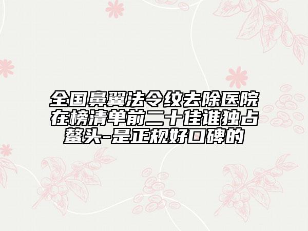 全國鼻翼法令紋去除醫(yī)院在榜清單前二十佳誰獨占鰲頭-是正規(guī)好口碑的