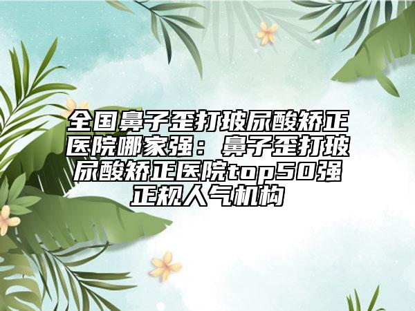 全國鼻子歪打玻尿酸矯正醫(yī)院哪家強(qiáng)：鼻子歪打玻尿酸矯正醫(yī)院top50強(qiáng)正規(guī)人氣機(jī)構(gòu)