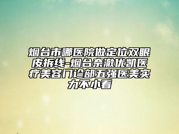 煙臺市哪醫(yī)院做定位雙眼皮拆線-煙臺奈澈優(yōu)凱醫(yī)療美容門診部五強醫(yī)美實力不小看