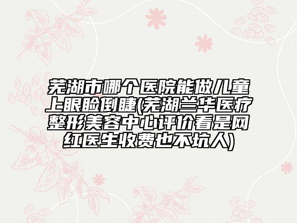 蕪湖市哪個醫(yī)院能做兒童上眼瞼倒睫(蕪湖蘭華醫(yī)療整形美容中心評價看是網(wǎng)紅醫(yī)生收費也不坑人)