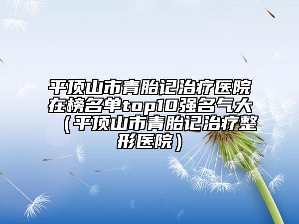 平頂山市青胎記治療醫(yī)院在榜名單top10強名氣大（平頂山市青胎記治療整形醫(yī)院）