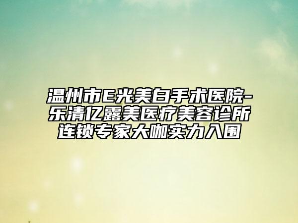 溫州市E光美白手術(shù)醫(yī)院-樂清億露美醫(yī)療美容診所連鎖專家大咖實(shí)力入圍