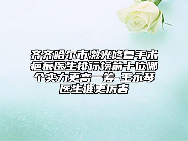 齊齊哈爾市激光修復手術疤痕醫(yī)生排行榜前十位哪個實力更高一籌-王永琴醫(yī)生誰更厲害