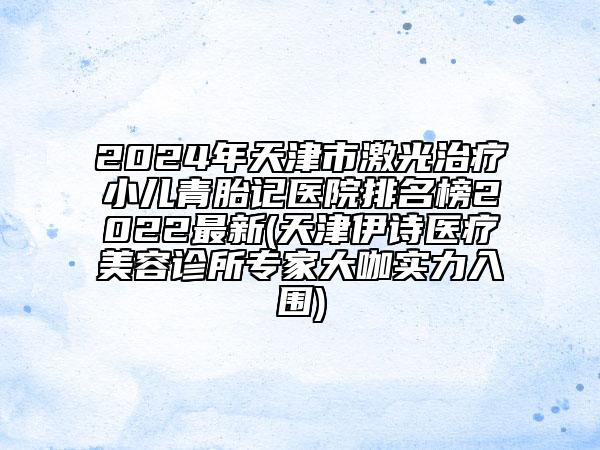 2024年天津市激光治療小兒青胎記醫(yī)院排名榜2022最新(天津伊詩醫(yī)療美容診所專家大咖實力入圍)