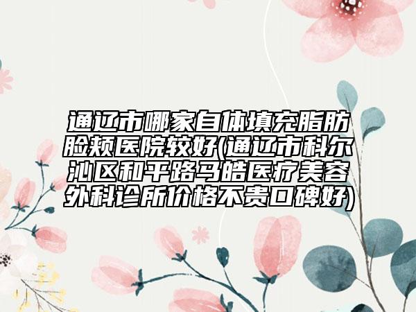 通遼市哪家自體填充脂肪臉頰醫(yī)院較好(通遼市科爾沁區(qū)和平路馬皓醫(yī)療美容外科診所價(jià)格不貴口碑好)