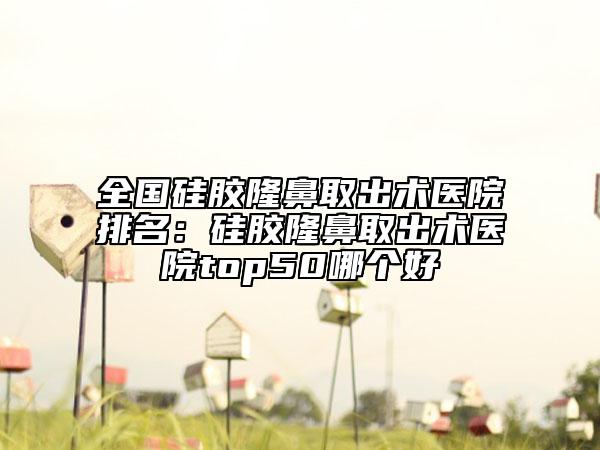 全國(guó)硅膠隆鼻取出術(shù)醫(yī)院排名：硅膠隆鼻取出術(shù)醫(yī)院top50哪個(gè)好