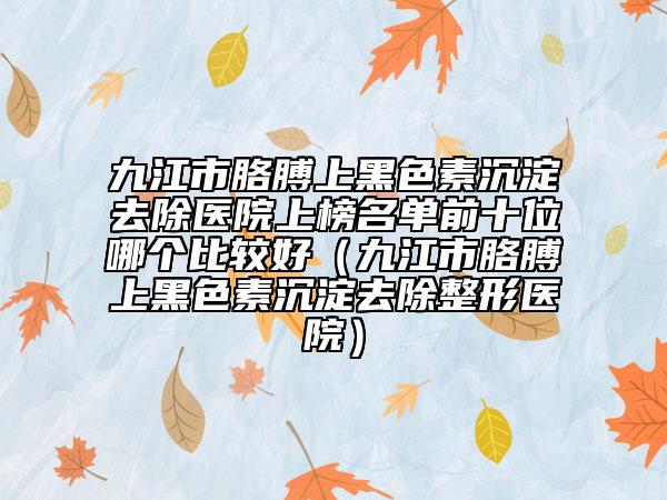 九江市胳膊上黑色素沉淀去除醫(yī)院上榜名單前十位哪個比較好（九江市胳膊上黑色素沉淀去除整形醫(yī)院）