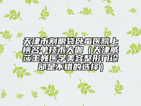 天津市割眼袋臥蠶醫(yī)院上榜名單技術(shù)大咖（天津威莎王巍醫(yī)學(xué)美容整形門診部是不錯的選擇）