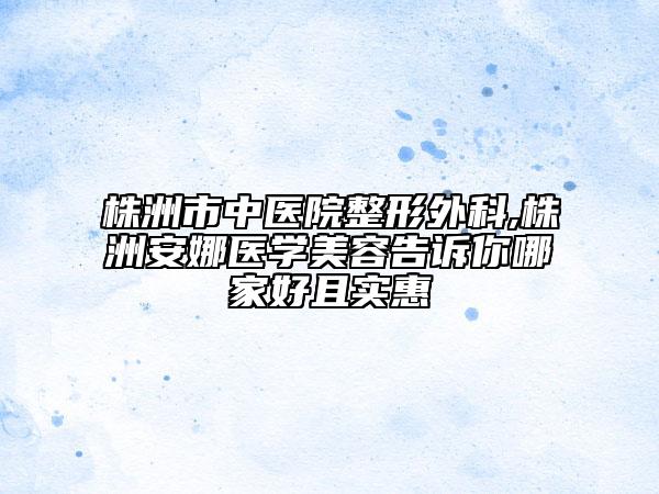 株洲市中醫(yī)院整形外科,株洲安娜醫(yī)學(xué)美容告訴你哪家好且實惠