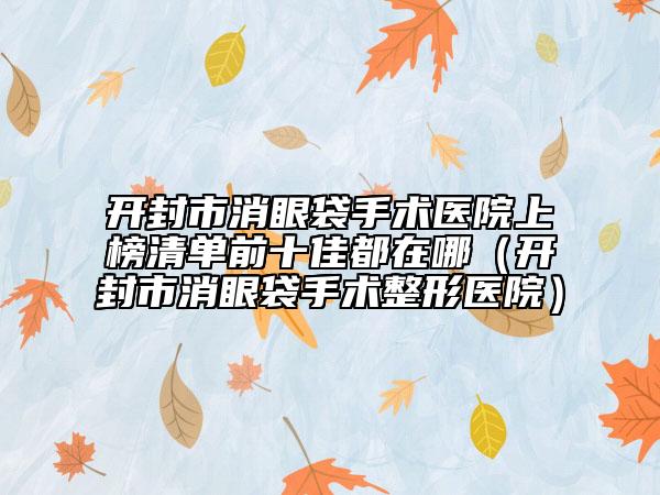 開封市消眼袋手術醫(yī)院上榜清單前十佳都在哪（開封市消眼袋手術整形醫(yī)院）