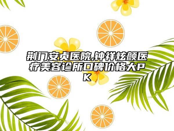 荊門安貞醫(yī)院,鐘祥炫顏醫(yī)療美容診所口碑價格大PK