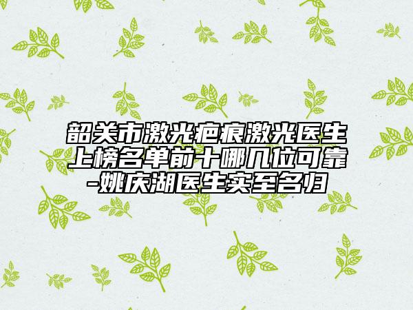 韶關(guān)市激光疤痕激光醫(yī)生上榜名單前十哪幾位可靠-姚慶湖醫(yī)生實(shí)至名歸