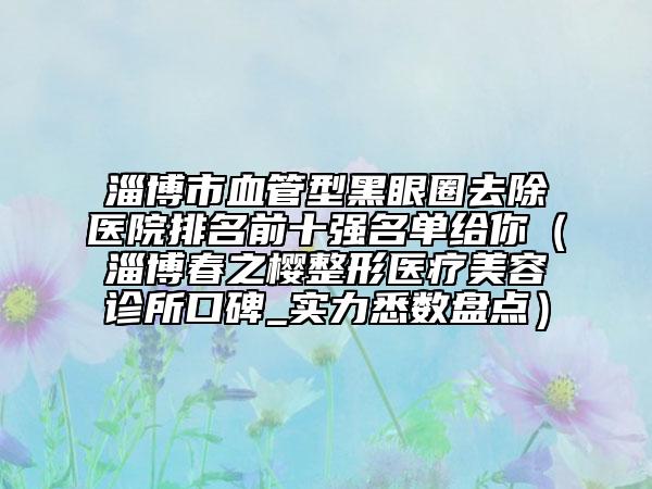 淄博市血管型黑眼圈去除醫(yī)院排名前十強(qiáng)名單給你（淄博春之櫻整形醫(yī)療美容診所口碑_實(shí)力悉數(shù)盤(pán)點(diǎn)）