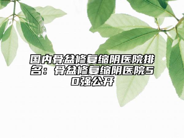 國(guó)內(nèi)骨盆修復(fù)縮陰醫(yī)院排名：骨盆修復(fù)縮陰醫(yī)院50強(qiáng)公開